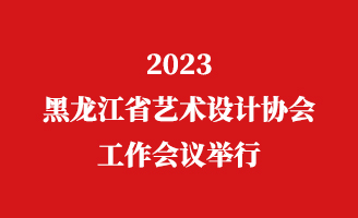 2023黑龙江省艺术设计协会工作会议举行